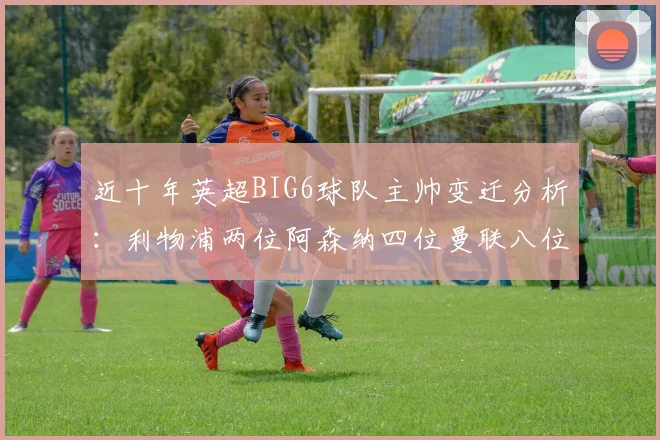 近十年英超BIG6球队主帅变迁分析：利物浦两位阿森纳四位曼联八位切尔西热刺十位