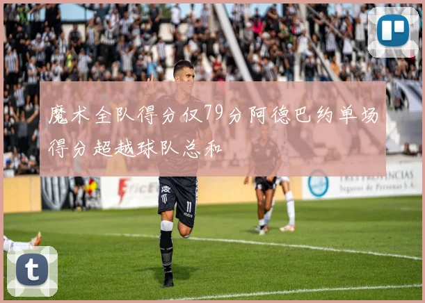 魔术全队得分仅79分阿德巴约单场得分超越球队总和
