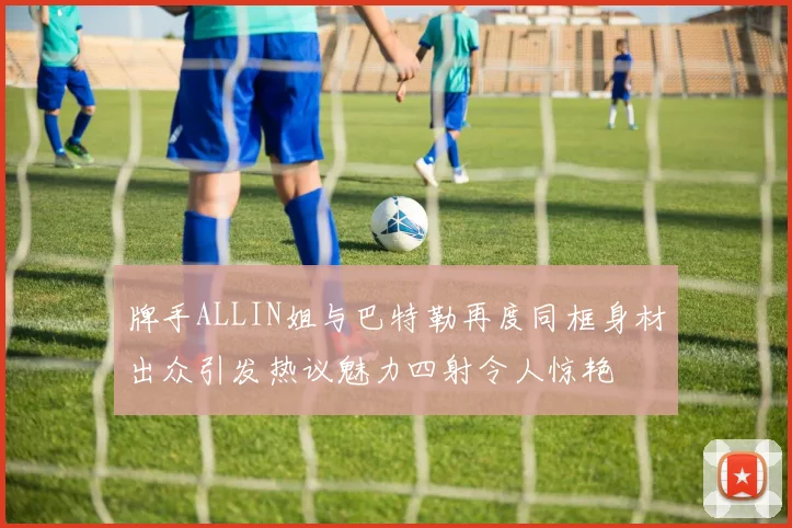牌手ALLIN姐与巴特勒再度同框身材出众引发热议魅力四射令人惊艳