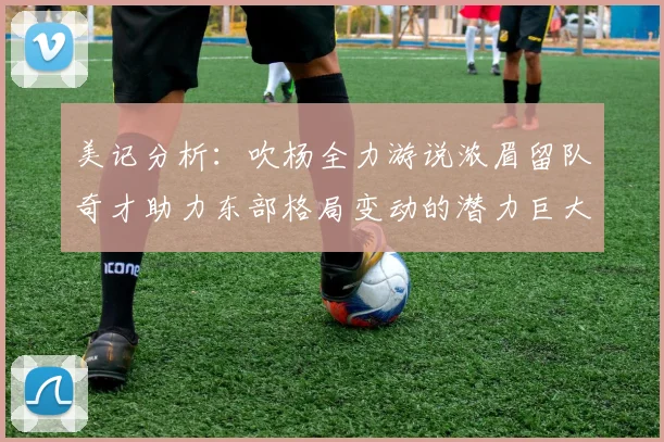 美记分析：吹杨全力游说浓眉留队奇才助力东部格局变动的潜力巨大