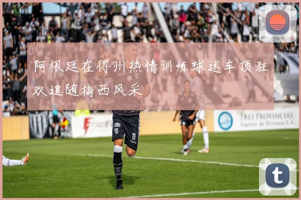 阿根廷在得州热情训练球迷车顶狂欢追随梅西风采