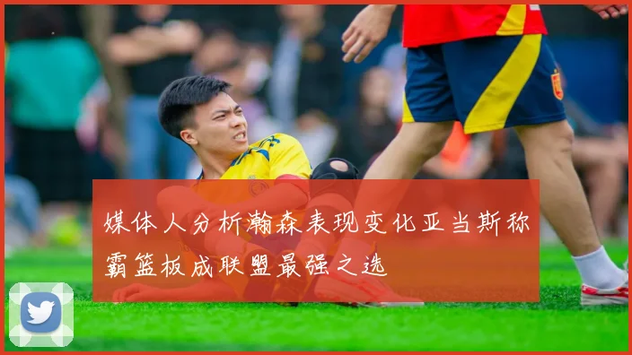 媒体人分析瀚森表现变化亚当斯称霸篮板成联盟最强之选