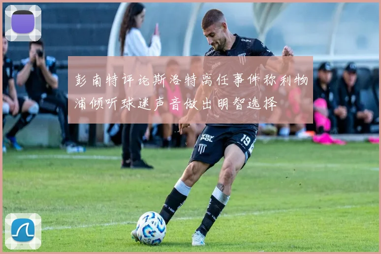 彭南特评论斯洛特离任事件称利物浦倾听球迷声音做出明智选择