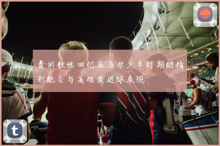 青训教练回忆亚马尔少年时期的精彩配合与高难度进球表现