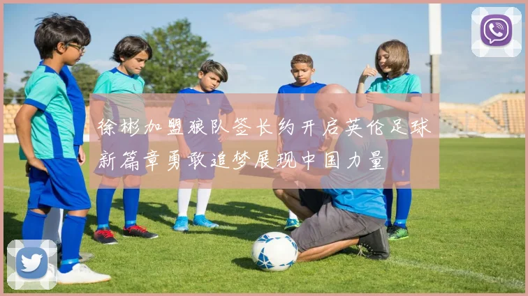 徐彬加盟狼队签长约开启英伦足球新篇章勇敢追梦展现中国力量