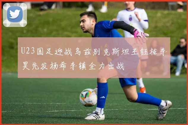 U23国足迎战乌兹别克斯坦王钰栋李昊先发杨希李镇全力出战