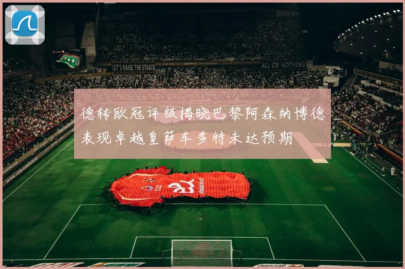 德转欧冠评级揭晓巴黎阿森纳博德表现卓越皇萨车多特未达预期
