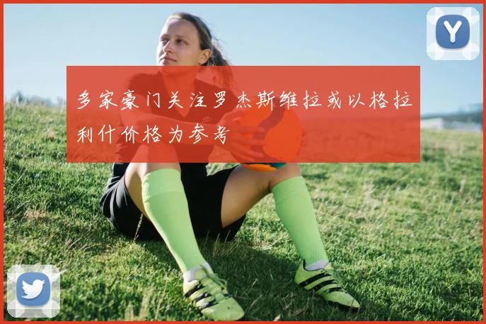 多家豪门关注罗杰斯维拉或以格拉利什价格为参考