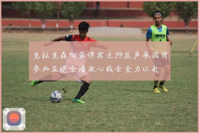 克拉克森向菲律宾主帅发声承诺将参加亚运会请放心我会全力以赴