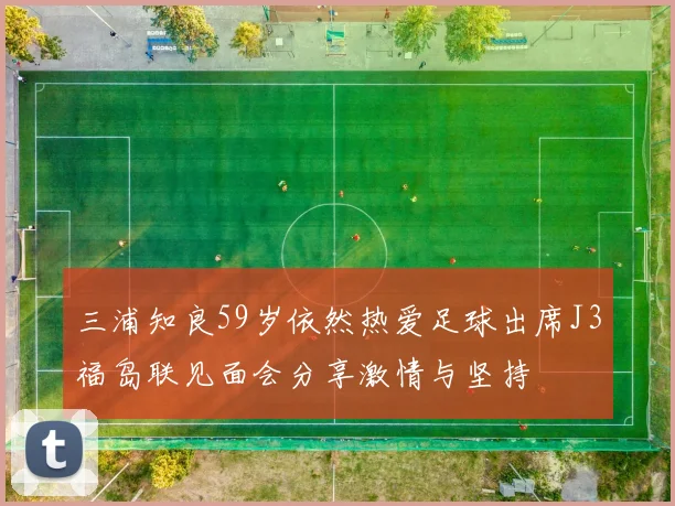 三浦知良59岁依然热爱足球出席J3福岛联见面会分享激情与坚持