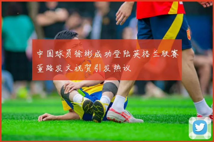中国球员徐彬成功登陆英格兰联赛董路发文祝贺引发热议