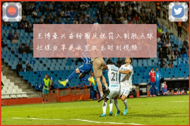 王博豪兴奋转圈庆祝罚入制胜点球社媒分享更衣室欢乐时刻视频