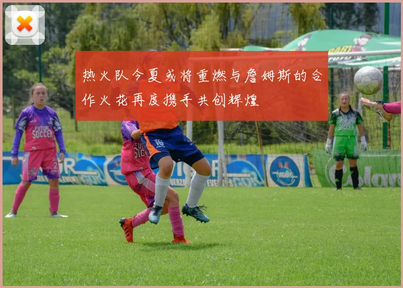 热火队今夏或将重燃与詹姆斯的合作火花再度携手共创辉煌
