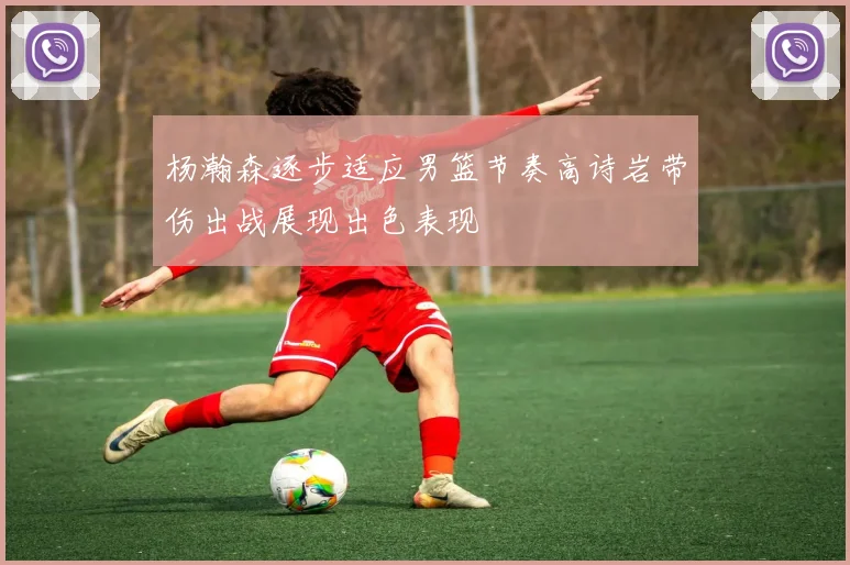 杨瀚森逐步适应男篮节奏高诗岩带伤出战展现出色表现