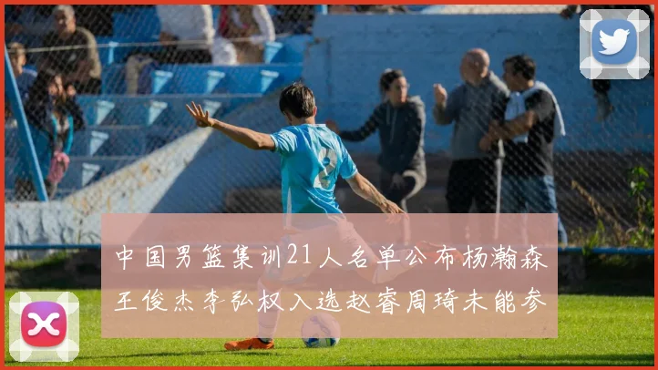 中国男篮集训21人名单公布杨瀚森王俊杰李弘权入选赵睿周琦未能参加